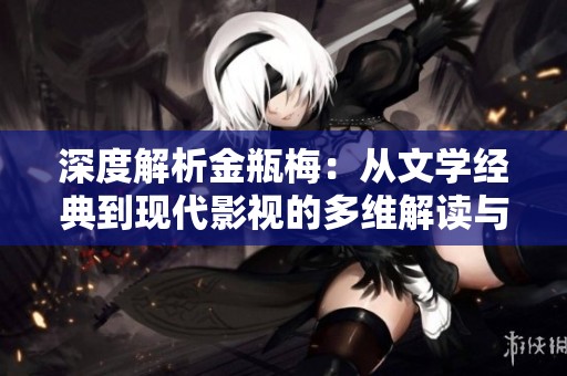 深度解析金瓶梅：从文学经典到现代影视的多维解读与反思