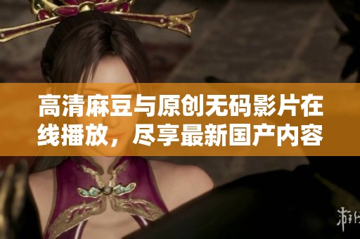 高清麻豆与原创无码影片在线播放，尽享最新国产内容娱乐体验