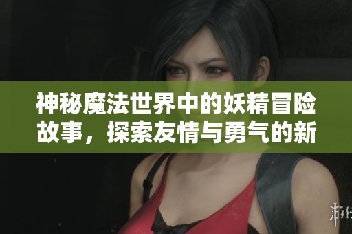 神秘魔法世界中的妖精冒险故事，探索友情与勇气的新篇章