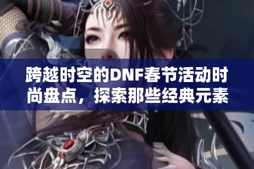 跨越时空的DNF春节活动时尚盘点，探索那些经典元素