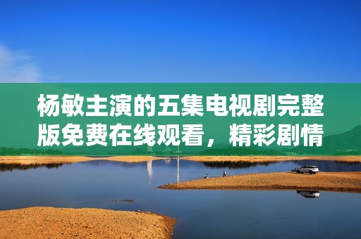 杨敏主演的五集电视剧完整版免费在线观看，精彩剧情不容错过