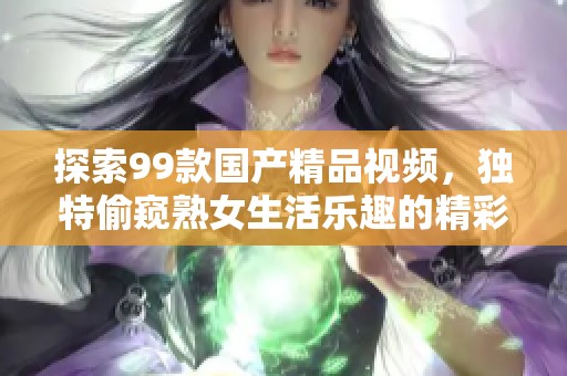 探索99款国产精品视频，独特偷窥熟女生活乐趣的精彩内容分享