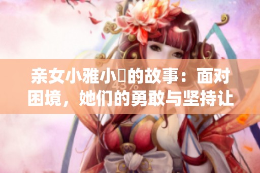 亲女小雅小泬的故事：面对困境，她们的勇敢与坚持让人动容(1)