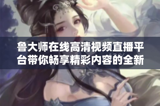 鲁大师在线高清视频直播平台带你畅享精彩内容的全新体验