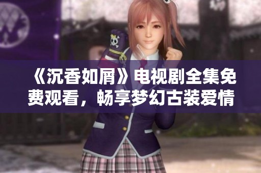《沉香如屑》电视剧全集免费观看，畅享梦幻古装爱情故事的精彩时刻