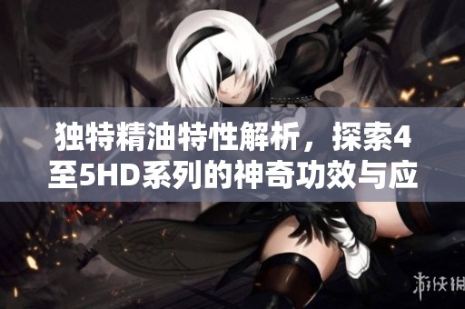 独特精油特性解析，探索4至5HD系列的神奇功效与应用