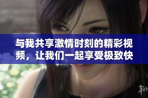 与我共享激情时刻的精彩视频，让我们一起享受极致快乐体验