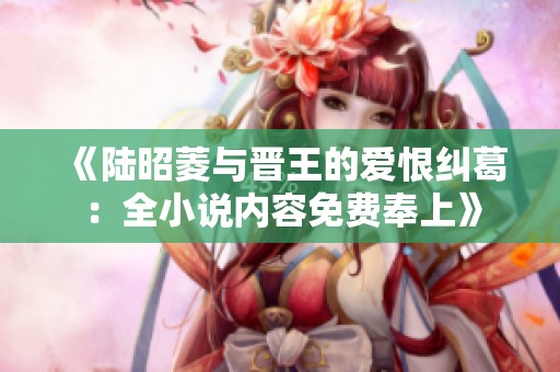 《陆昭菱与晋王的爱恨纠葛：全小说内容免费奉上》