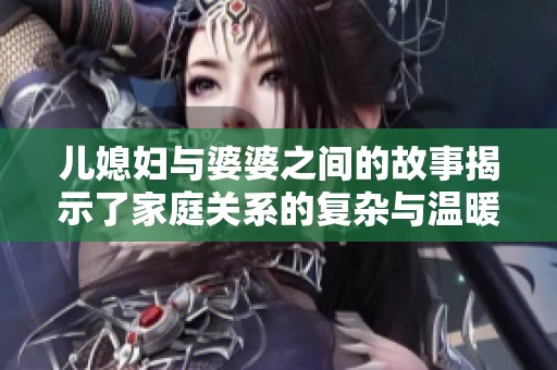 儿媳妇与婆婆之间的故事揭示了家庭关系的复杂与温暖
