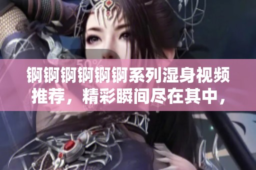 锕锕锕锕锕锕系列湿身视频推荐，精彩瞬间尽在其中，快来体验吧！