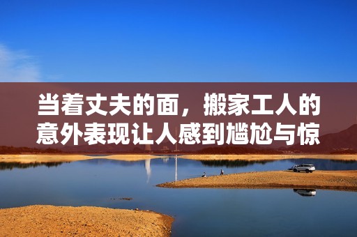 当着丈夫的面，搬家工人的意外表现让人感到尴尬与惊讶