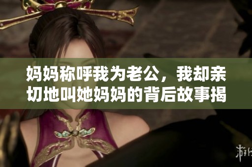妈妈称呼我为老公，我却亲切地叫她妈妈的背后故事揭秘