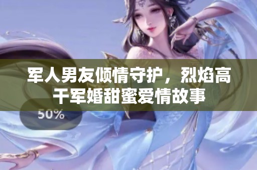 军人男友倾情守护，烈焰高干军婚甜蜜爱情故事