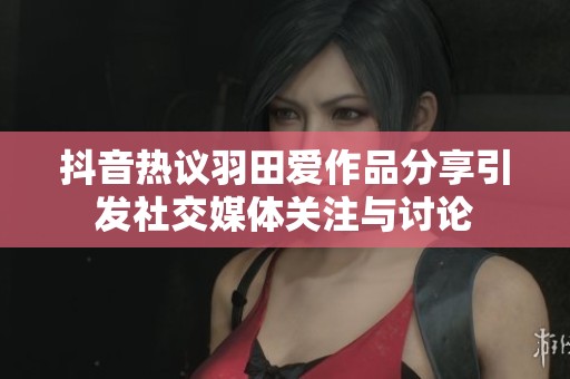 抖音热议羽田爱作品分享引发社交媒体关注与讨论