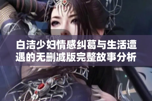 白洁少妇情感纠葛与生活遭遇的无删减版完整故事分析