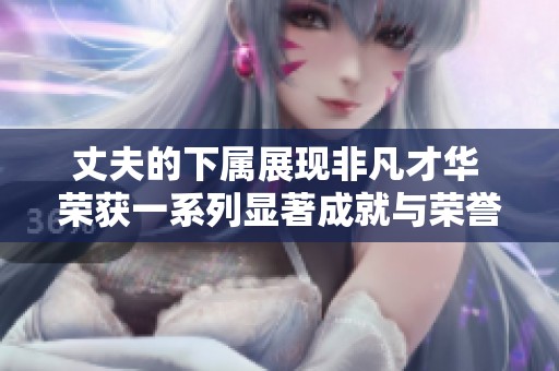 丈夫的下属展现非凡才华 荣获一系列显著成就与荣誉
