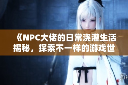 《NPC大佬的日常浇灌生活揭秘，探索不一样的游戏世界》