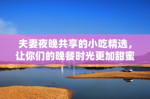 夫妻夜晚共享的小吃精选，让你们的晚餐时光更加甜蜜美味