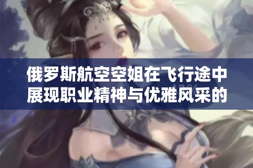 俄罗斯航空空姐在飞行途中展现职业精神与优雅风采的故事分享