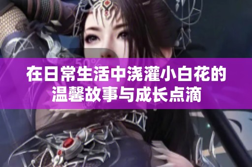 在日常生活中浇灌小白花的温馨故事与成长点滴