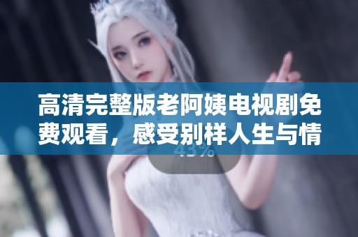 高清完整版老阿姨电视剧免费观看，感受别样人生与情感故事的精彩旅程