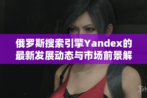 俄罗斯搜索引擎Yandex的最新发展动态与市场前景解析