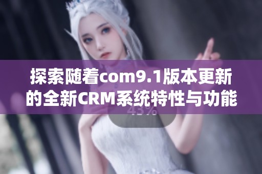 探索随着com9.1版本更新的全新CRM系统特性与功能提升
