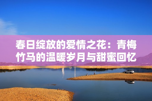 春日绽放的爱情之花：青梅竹马的温暖岁月与甜蜜回忆