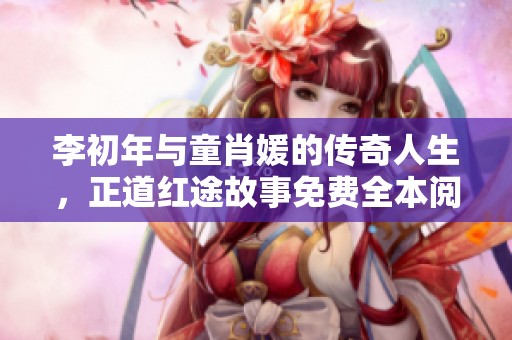 李初年与童肖媛的传奇人生，正道红途故事免费全本阅读揭秘