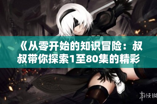 《从零开始的知识冒险：叔叔带你探索1至80集的精彩内容》