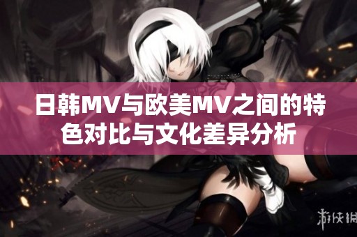 日韩MV与欧美MV之间的特色对比与文化差异分析
