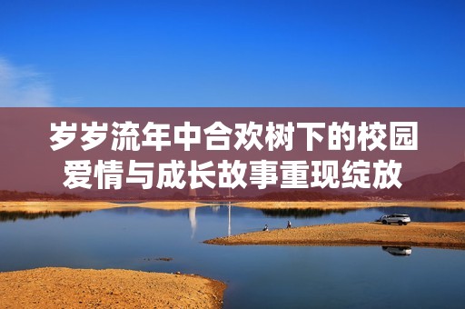 岁岁流年中合欢树下的校园爱情与成长故事重现绽放