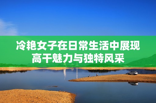 冷艳女子在日常生活中展现高干魅力与独特风采
