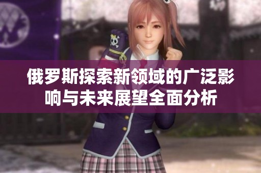 俄罗斯探索新领域的广泛影响与未来展望全面分析