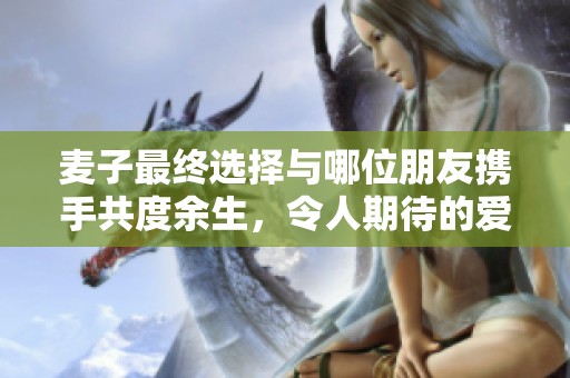 麦子最终选择与哪位朋友携手共度余生，令人期待的爱情结局揭晓