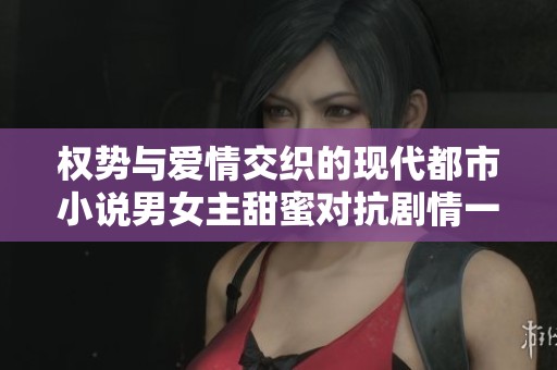 权势与爱情交织的现代都市小说男女主甜蜜对抗剧情一网打尽