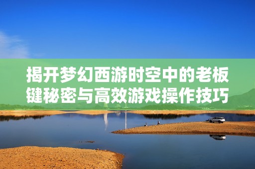 揭开梦幻西游时空中的老板键秘密与高效游戏操作技巧分享