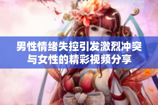 男性情绪失控引发激烈冲突与女性的精彩视频分享
