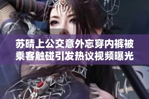 苏晴上公交意外忘穿内裤被乘客触碰引发热议视频曝光