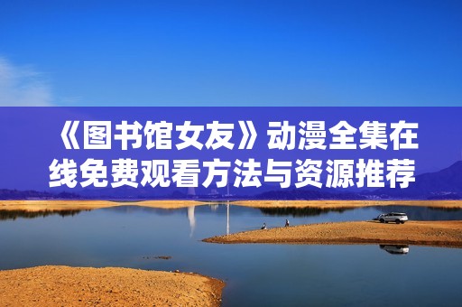 《图书馆女友》动漫全集在线免费观看方法与资源推荐
