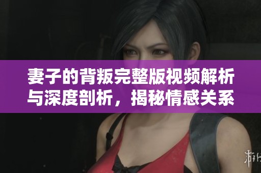 妻子的背叛完整版视频解析与深度剖析，揭秘情感关系的复杂性与挑战