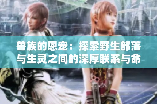 兽族的恩宠：探索野生部落与生灵之间的深厚联系与命运交织