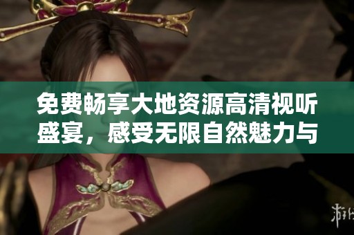 免费畅享大地资源高清视听盛宴，感受无限自然魅力与震撼体验