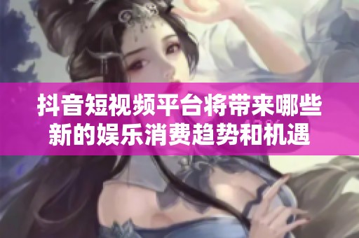 抖音短视频平台将带来哪些新的娱乐消费趋势和机遇