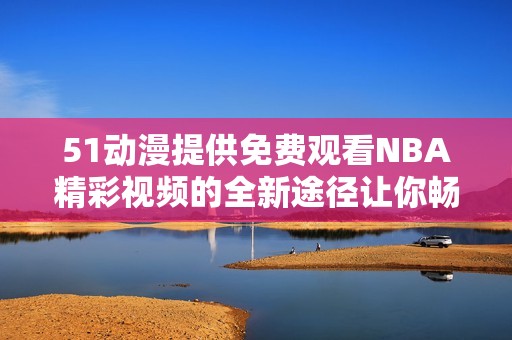 51动漫提供免费观看NBA精彩视频的全新途径让你畅享赛事全程