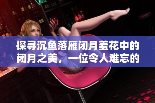 探寻沉鱼落雁闭月羞花中的闭月之美，一位令人难忘的传奇女性故事