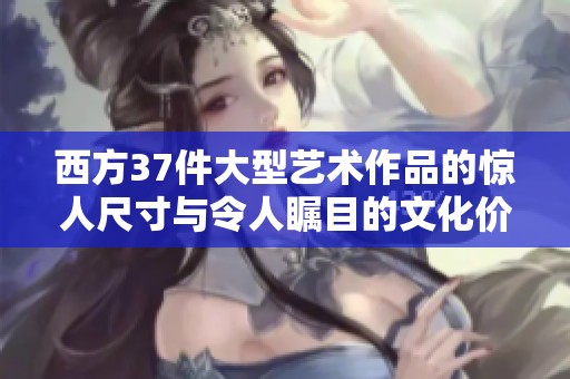 西方37件大型艺术作品的惊人尺寸与令人瞩目的文化价值探析