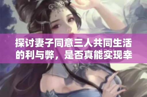 探讨妻子同意三人共同生活的利与弊，是否真能实现幸福生活