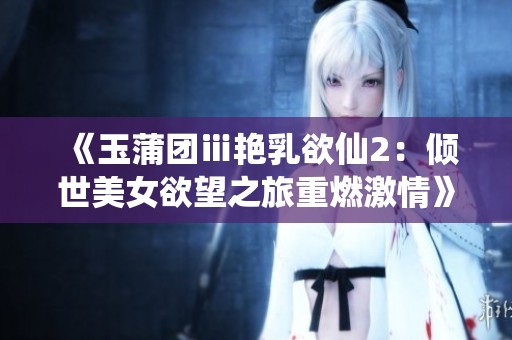 《玉蒲团ⅲ艳乳欲仙2：倾世美女欲望之旅重燃激情》