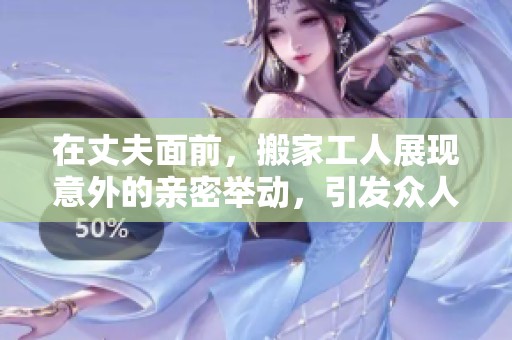 在丈夫面前，搬家工人展现意外的亲密举动，引发众人热议